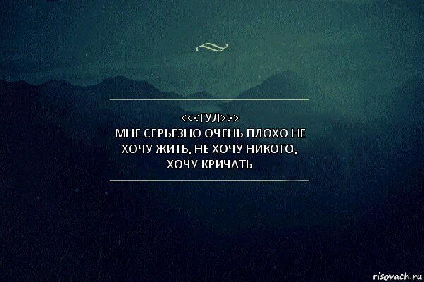 <<<Гул>>>
Мне серьезно очень плохо не хочу жить, не хочу никого, хочу кричать