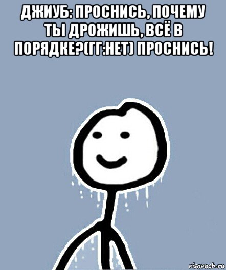 джиуб: проснись, почему ты дрожишь, всё в порядке?(гг:нет) проснись! 