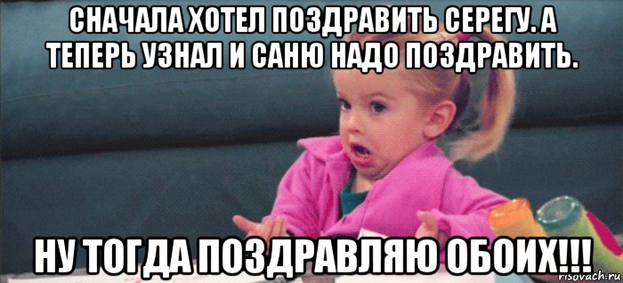 сначала хотел поздравить серегу. а теперь узнал и саню надо поздравить. ну тогда поздравляю обоих!!!, Мем  Ты говоришь (девочка возмущается)