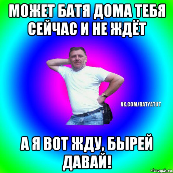 может батя дома тебя сейчас и не ждёт а я вот жду, бырей давай!