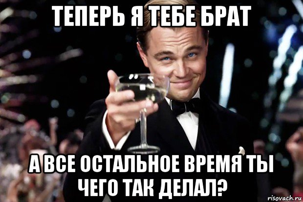 теперь я тебе брат а все остальное время ты чего так делал?