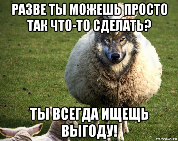 разве ты можешь просто так что-то сделать? ты всегда ищещь выгоду!