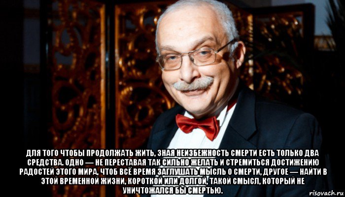  для того чтобы продолжать жить, зная неизбежность смерти есть только два средства. одно — не переставая так сильно желать и стремиться достижению радостей этого мира, чтоб всё время заглушать мысль о смерти, другое — найти в этой временной жизни, короткой или долгой, такой смысл, который не уничтожался бы смертью., Мем Александр Друзь