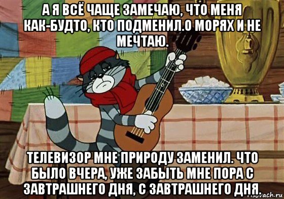 а я всё чаще замечаю, что меня как-будто, кто подменил.о морях и не мечтаю. телевизор мне природу заменил. что было вчера, уже забыть мне пора с завтрашнего дня, с завтрашнего дня.