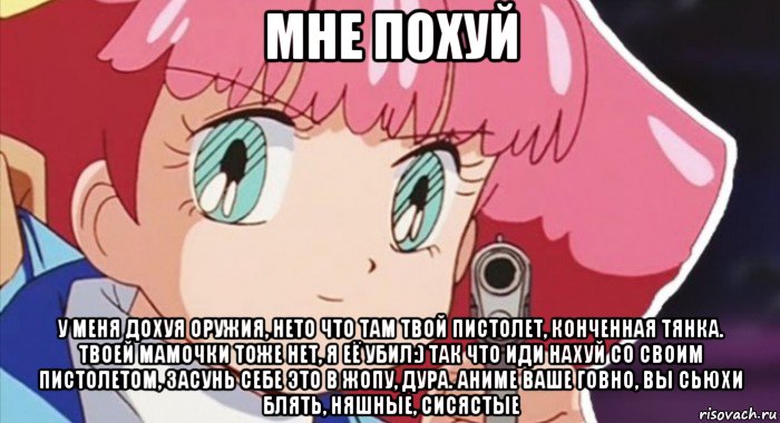 мне похуй у меня дохуя оружия, нето что там твой пистолет, конченная тянка. твоей мамочки тоже нет, я её убил:) так что иди нахуй со своим пистолетом, засунь себе это в жопу, дура. аниме ваше говно, вы сьюхи блять, няшные, сисястые