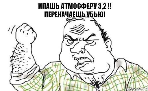 Ипашь Атмосферу 3,2 !!
Перекачаешь Убью!