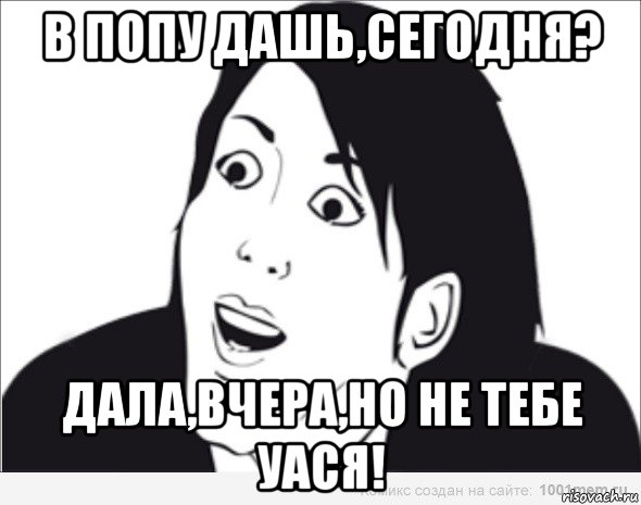 в попу дашь,сегодня? дала,вчера,но не тебе уася!