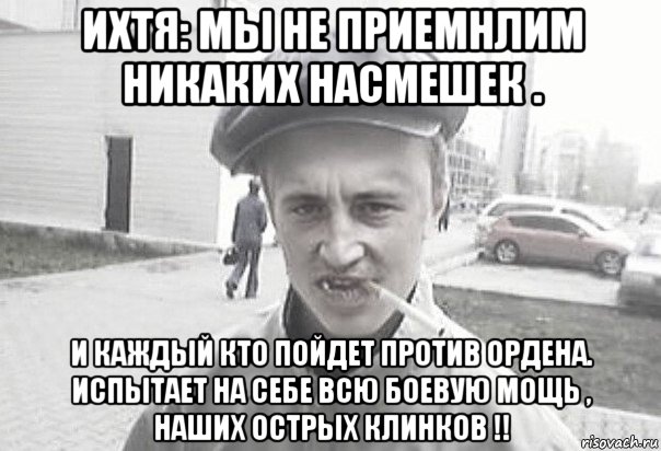 ихтя: мы не приемнлим никаких насмешек . и каждый кто пойдет против ордена. испытает на себе всю боевую мощь , наших острых клинков !!, Мем Пацанська философия