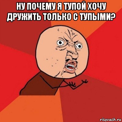 ну почему я тупой хочу дружить только с тупыми? 