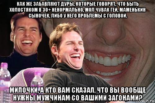 как же забавляют дуры, которые говорят, что быть холостяком в 30+ ненормально, мол чувак гей, маменькин сыночек, либо у него проблемы с головой. милочки, а кто вам сказал, что вы вообще нужны мужчинам со вашими загонами?