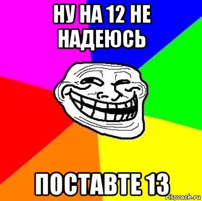 ну на 12 не надеюсь поставте 13, Мем Тролль Адвайс