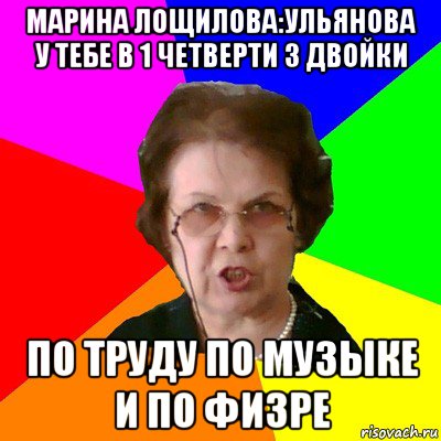 марина лощилова:ульянова у тебе в 1 четверти 3 двойки по труду по музыке и по физре