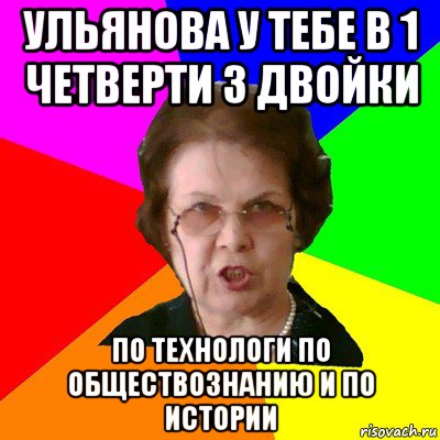 ульянова у тебе в 1 четверти 3 двойки по технологи по обществознанию и по истории