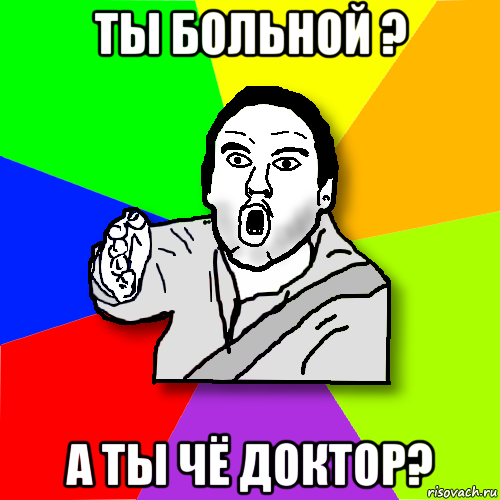 ты больной ? а ты чё доктор?