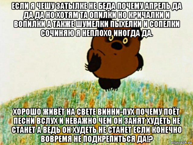 если я чешу затылке не беда почему апрель да да да но хотям та опилки но кричалки и вопилки а также шумелки пыхелки и сопелки сочиняю я неплохо иногда да. хорошо живёт на свете винни-пух почему поёт песни вслух и неважно чем он занят худеть не станет а ведь он худеть не станет если конечно вовремя не подкрепиться да!?