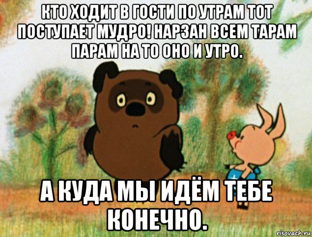 кто ходит в гости по утрам тот поступает мудро! нарзан всем тарам парам на то оно и утро. а куда мы идём тебе конечно.