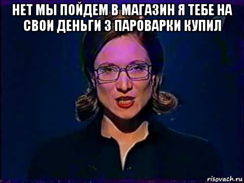 нет мы пойдем в магазин я тебе на свои деньги 3 пароварки купил , Мем Вы самое слабое звено