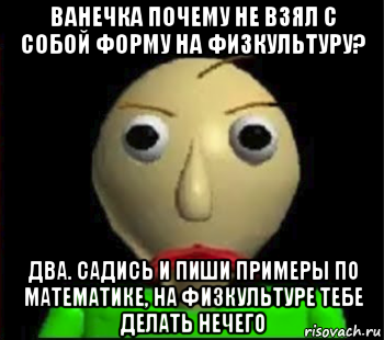 ванечка почему не взял с собой форму на физкультуру? два. садись и пиши примеры по математике, на физкультуре тебе делать нечего