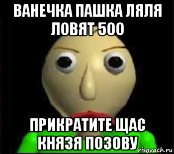 ванечка пашка ляля ловят 500 прикратите щас князя позову