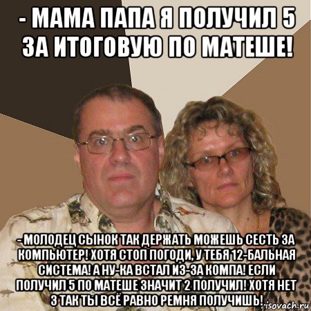 - мама папа я получил 5 за итоговую по матеше! - молодец сынок так держать можешь сесть за компьютер! хотя стоп погоди, у тебя 12-бальная система! а ну-ка встал из-за компа! если получил 5 по матеше значит 2 получил! хотя нет 3 так ты всё равно ремня получишь!, Мем  Злые родители