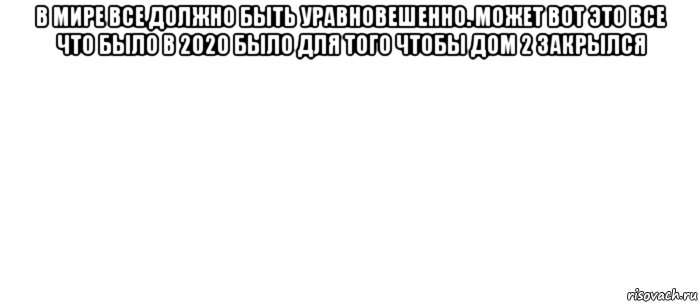 в мире все должно быть уравновешенно. может вот это все что было в 2020 было для того чтобы дом 2 закрылся , Мем Белый ФОН