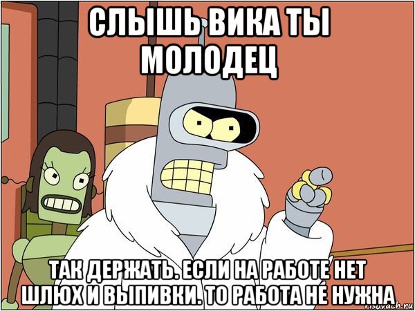 слышь вика ты молодец так держать. если на работе нет шлюх и выпивки. то работа не нужна