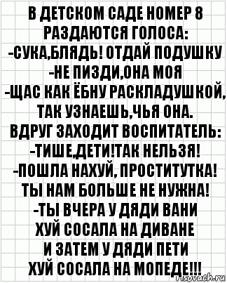 В детском саде номер 8
Раздаются голоса:
-Сука,блядь! Отдай подушку
-Не пизди,она моя
-Щас как ёбну раскладушкой,
Так узнаешь,чья она.
Вдруг заходит воспитатель:
-Тише,дети!Так нельзя!
-Пошла нахуй, проститутка!
Ты нам больше не нужна!
-Ты вчера у дяди Вани
Хуй сосала на диване
И затем у дяди Пети
Хуй сосала на мопеде!!!