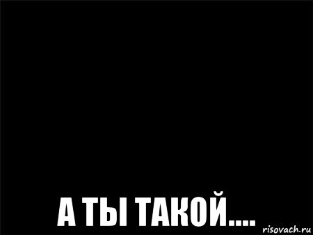  а ты такой....