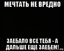 мечтать не вредно заебало все тебя - а дальше еще заебем!