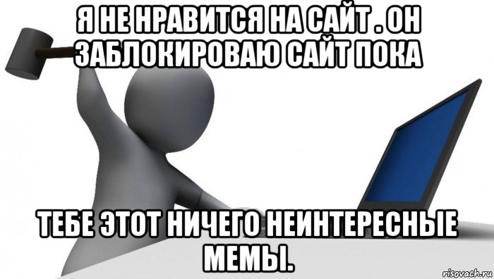 я не нравится на сайт . он заблокироваю сайт пока тебе этот ничего неинтересные мемы.