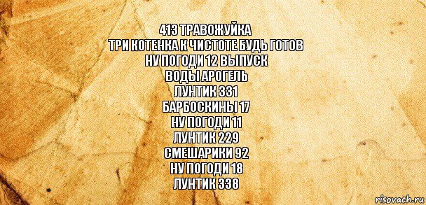 413 ТРАВОЖУЙКА
ТРИ КОТЕНКА К ЧИСТОТЕ БУДЬ ГОТОВ
НУ ПОГОДИ 12 ВЫПУСК
ВОДЫ АРОГЕЛЬ
ЛУНТИК 331
БАРБОСКИНЫ 17
НУ ПОГОДИ 11
ЛУНТИК 229
СМЕШАРИКИ 92
НУ ПОГОДИ 18
ЛУНТИК 338, Комикс Старая бумага