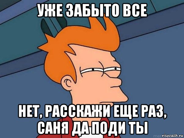 уже забыто все нет, расскажи еще раз, саня да поди ты