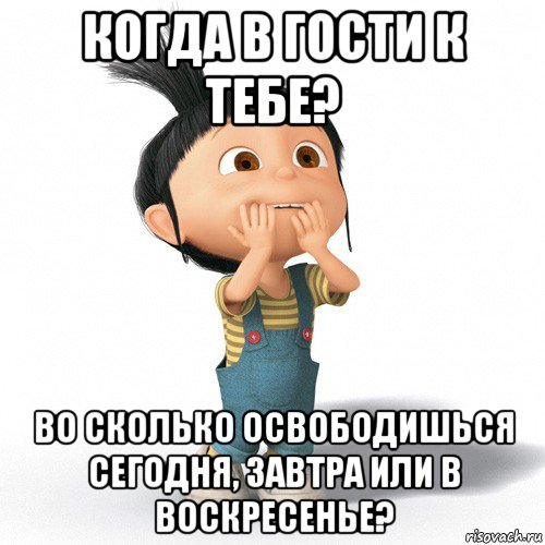 когда в гости к тебе? во сколько освободишься сегодня, завтра или в воскресенье?