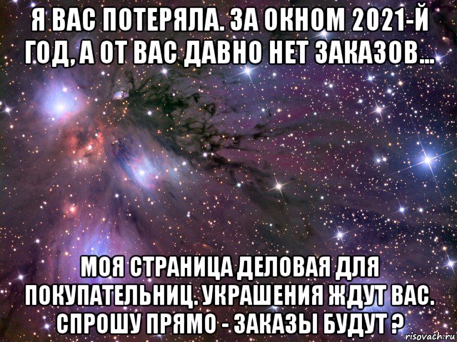 я вас потеряла. за окном 2021-й год, а от вас давно нет заказов... моя страница деловая для покупательниц. украшения ждут вас. спрошу прямо - заказы будут ?