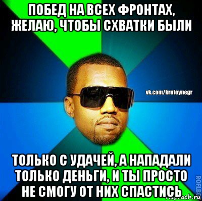 побед на всех фронтах, желаю, чтобы схватки были только с удачей, а нападали только деньги, и ты просто не смогу от них спастись