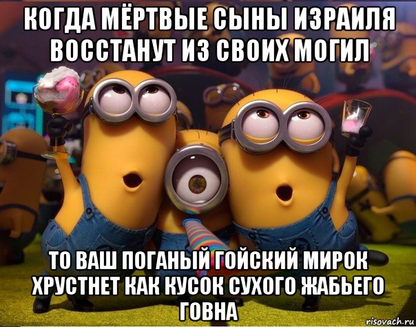 когда мёртвые сыны израиля восстанут из своих могил то ваш поганый гойский мирок хрустнет как кусок сухого жабьего говна