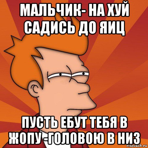 мальчик- на хуй садись до яиц пусть ебут тебя в жопу -головою в низ