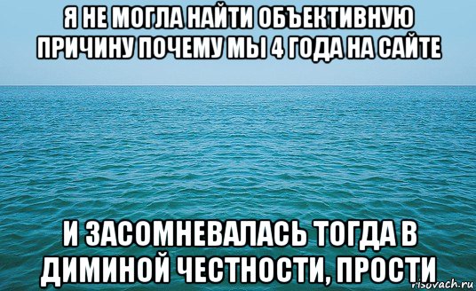 я не могла найти объективную причину почему мы 4 года на сайте и засомневалась тогда в диминой честности, прости