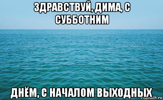 здравствуй, дима, с субботним днём, с началом выходных