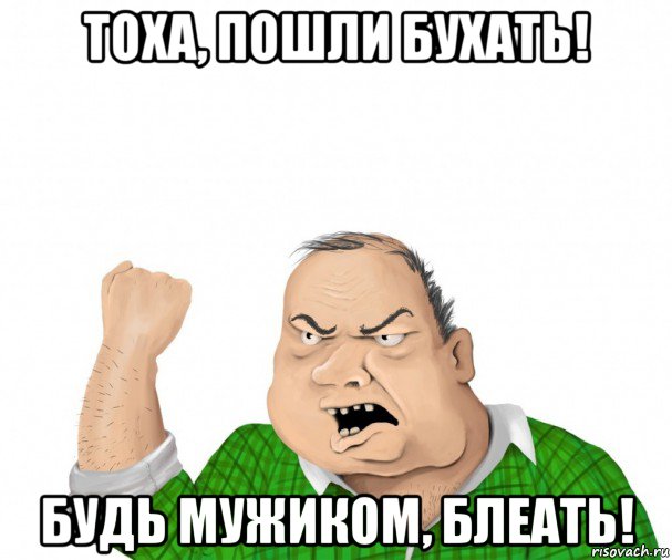 тоха, пошли бухать! будь мужиком, блеать!