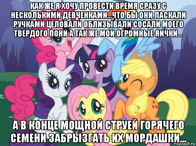 как же я хочу провести время сразу с несколькими девченками...что бы они ласкали ручками целовали облизывали сосали моего твердого пони а так же мои огромные яички... а в конце мощной струей горячего семени забрызгать их мордашки...