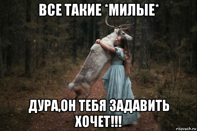 все такие *милые* дура,он тебя задавить хочет!!!