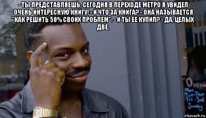 - ты представляешь, сегодня в переходе метро я увидел очень интересную книгу! - и что за книга? - она называется "как решить 50% своих проблем". - и ты ее купил? - да, целых две. 