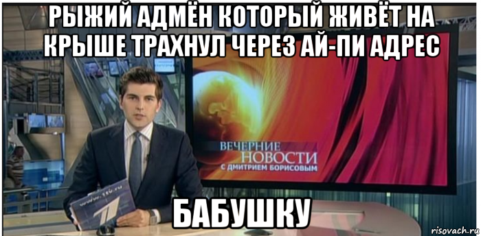 рыжий адмён который живёт на крыше трахнул через ай-пи адрес бабушку, Мем Новости