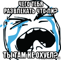 чего тебя развлекать что ли? ты там не охуел?, Мем плачет