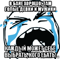 в бане хорошо, там голые девки и мужики каждый может себе выбрать, кого ебать!, Мем плачет