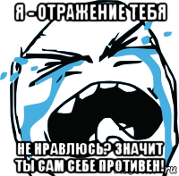 я - отражение тебя не нравлюсь? значит ты сам себе противен!, Мем плачет