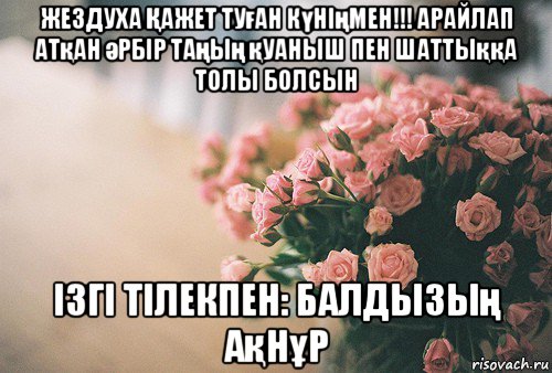 жездуха Қажет туған күніңмен!!! арайлап атқан әрбір таңың қуаныш пен шаттыққа толы болсын ізгі тілекпен: балдызың ақнұр