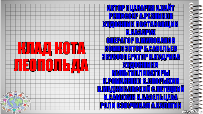 Клад кота леопольда Автор сценария А.ХАЙТ
Режиссер А.РЕЗНИКОВ
Художник постановщик В.НАЗАРУК
Оператор В.МИЛОВАНОВ
Композитор Б.САВЕЛЬЕВ
Звукооператор Н.КУДРИНА
Художники мультипликаторы К.РОМАНЕНКО В.СПОРЫХИН В.МЕДЖИБОВСКИЙ С.ПЕТЕЦКИЙ И.САМОХИН Н.БАЗЕЛЬЦЕВА
Роли озвучивал А.КАЛЯГИН