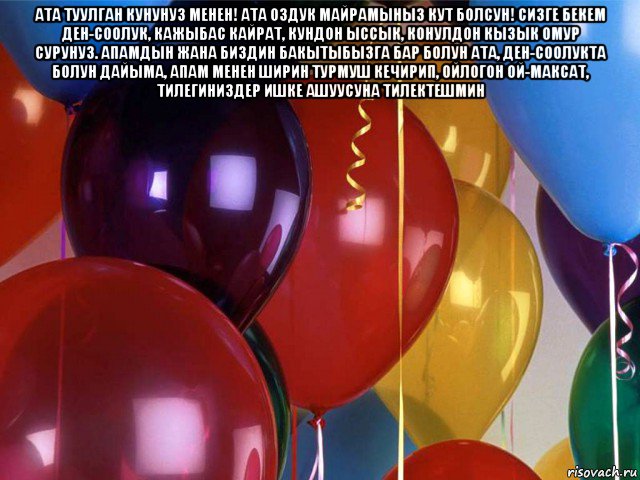 ата туулган кунунуз менен! ата оздук майрамыныз кут болсун! сизге бекем ден-соолук, кажыбас кайрат, кундон ыссык, конулдон кызык омур сурунуз. апамдын жана биздин бакытыбызга бар болун ата, ден-соолукта болун дайыма, апам менен ширин турмуш кечирип, ойлогон ой-максат, тилегиниздер ишке ашуусуна тилектешмин 